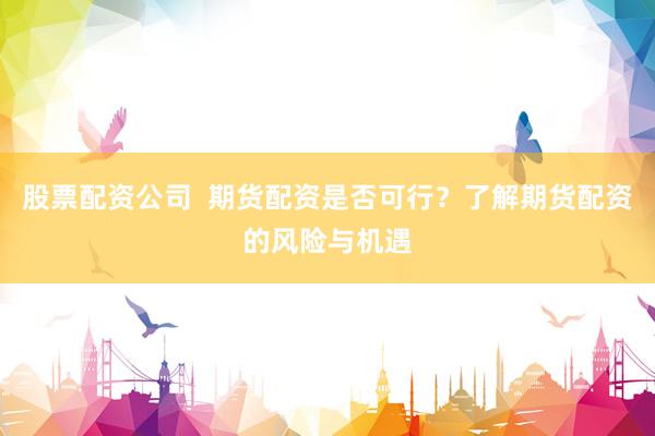 股票配资公司  期货配资是否可行？了解期货配资的风险与机遇