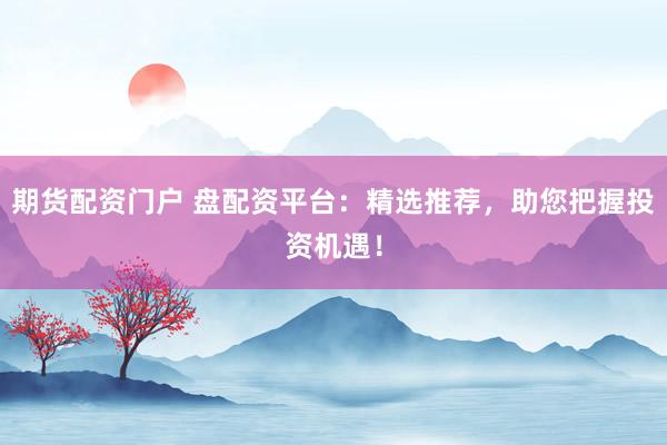期货配资门户 盘配资平台：精选推荐，助您把握投资机遇！