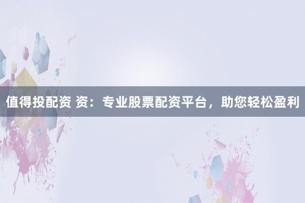 值得投配资 资：专业股票配资平台，助您轻松盈利