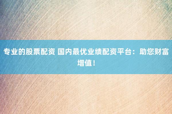 专业的股票配资 国内最优业绩配资平台：助您财富增值！