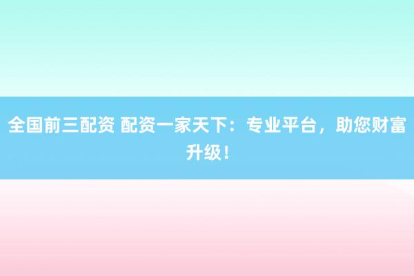 全国前三配资 配资一家天下：专业平台，助您财富升级！