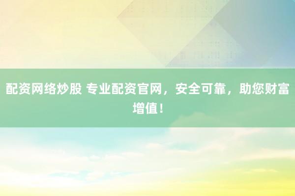 配资网络炒股 专业配资官网，安全可靠，助您财富增值！