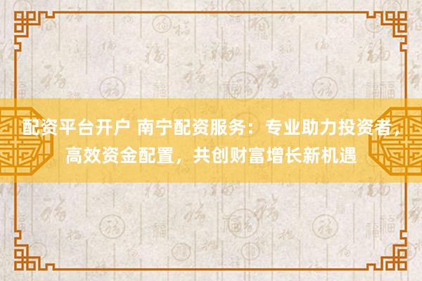 配资平台开户 南宁配资服务：专业助力投资者，高效资金配置，共创财富增长新机遇