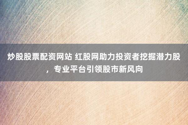 炒股股票配资网站 红股网助力投资者挖掘潜力股，专业平台引领股市新风向