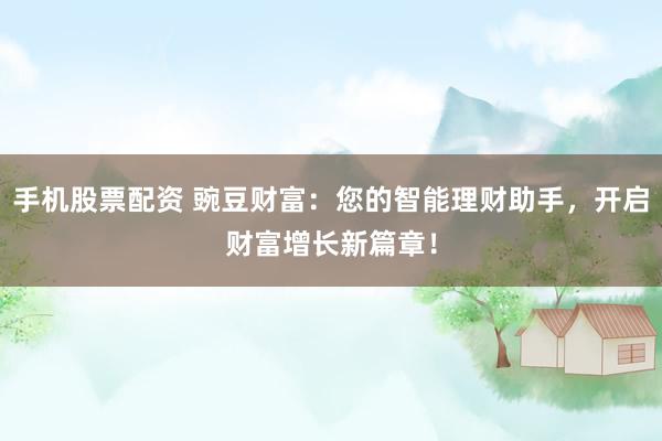 手机股票配资 豌豆财富：您的智能理财助手，开启财富增长新篇章！