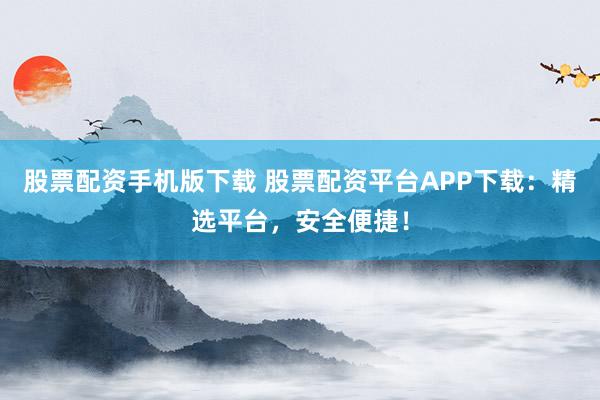 股票配资手机版下载 股票配资平台APP下载：精选平台，安全便捷！