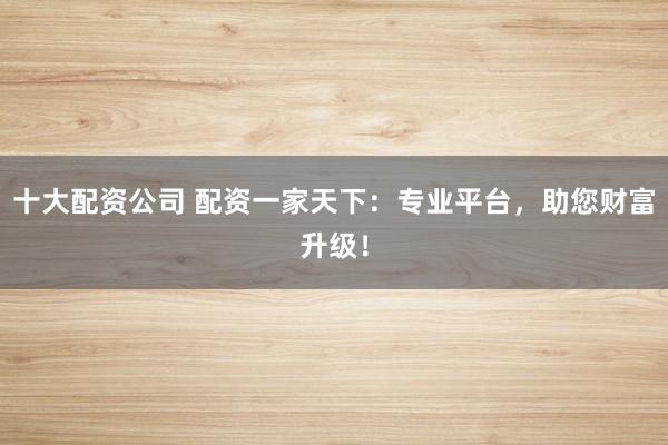 十大配资公司 配资一家天下：专业平台，助您财富升级！