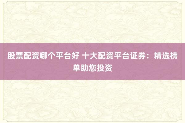 股票配资哪个平台好 十大配资平台证券：精选榜单助您投资