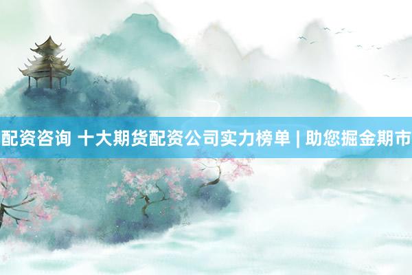 配资咨询 十大期货配资公司实力榜单 | 助您掘金期市