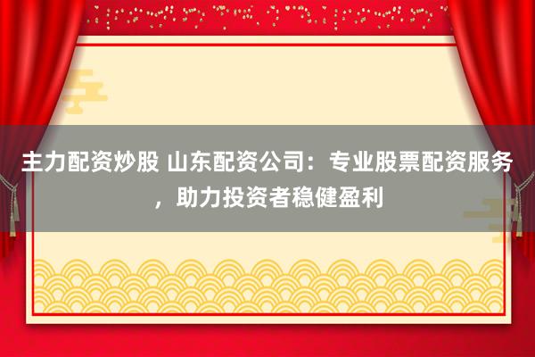主力配资炒股 山东配资公司：专业股票配资服务，助力投资者稳健盈利