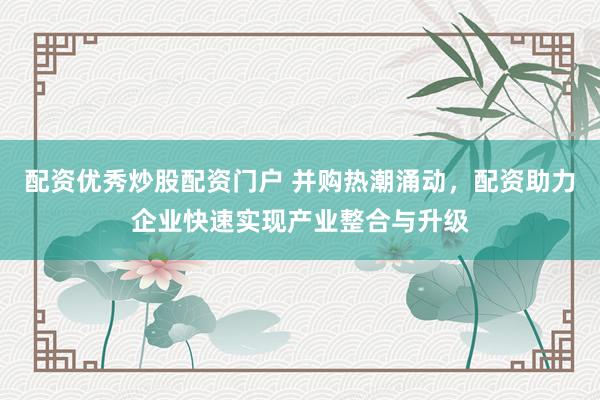 配资优秀炒股配资门户 并购热潮涌动，配资助力企业快速实现产业整合与升级