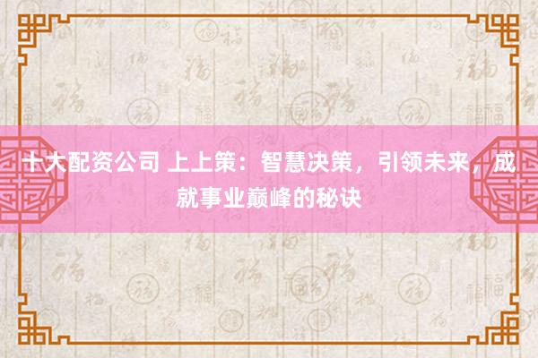 十大配资公司 上上策：智慧决策，引领未来，成就事业巅峰的秘诀