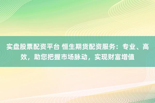 实盘股票配资平台 恒生期货配资服务：专业、高效，助您把握市场脉动，实现财富增值
