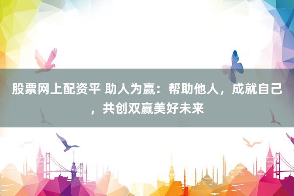 股票网上配资平 助人为赢：帮助他人，成就自己，共创双赢美好未来