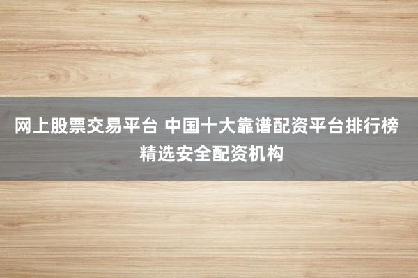 网上股票交易平台 中国十大靠谱配资平台排行榜  精选安全配资机构