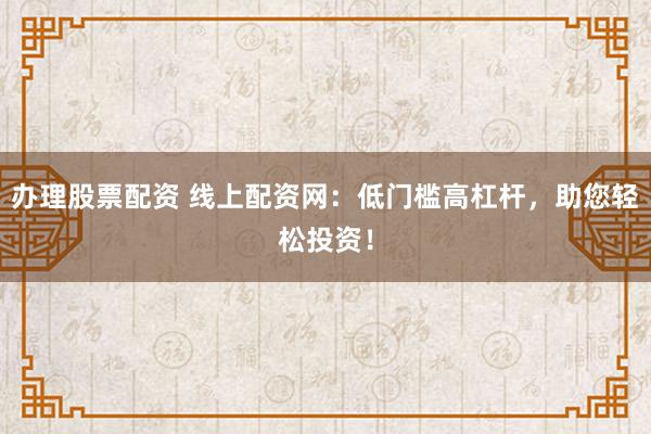 办理股票配资 线上配资网：低门槛高杠杆，助您轻松投资！