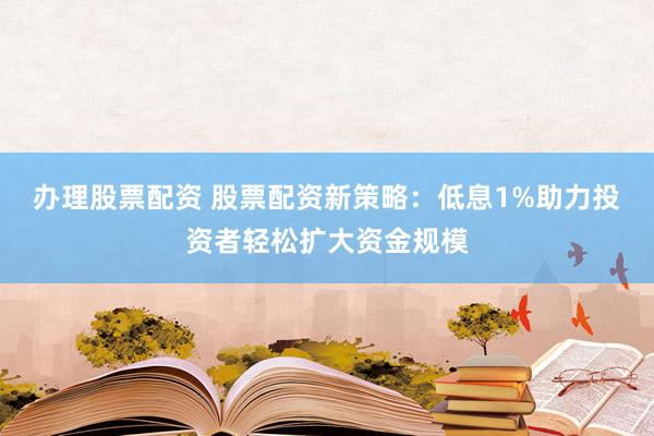 办理股票配资 股票配资新策略：低息1%助力投资者轻松扩大资金规模