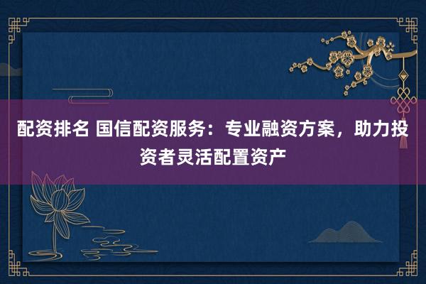 配资排名 国信配资服务：专业融资方案，助力投资者灵活配置资产