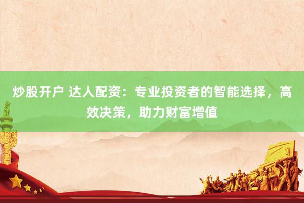 炒股开户 达人配资:专业投资者的智能选择,高效决策,助力财富增值
