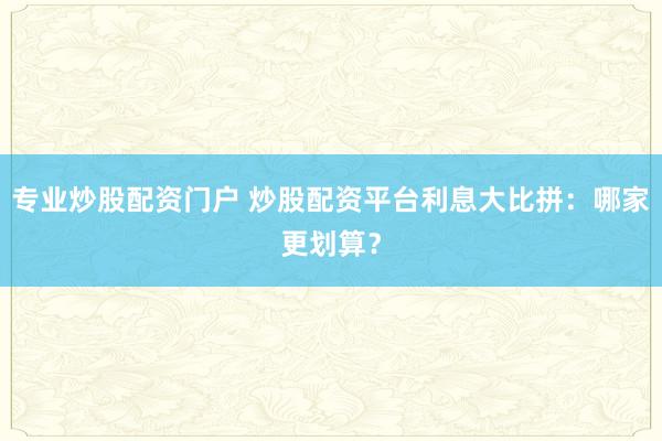 专业炒股配资门户 炒股配资平台利息大比拼：哪家更划算？