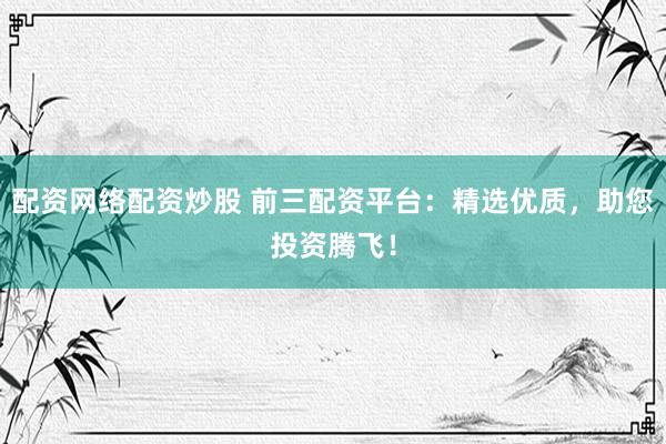 配资网络配资炒股 前三配资平台：精选优质，助您投资腾飞！