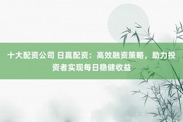 十大配资公司 日赢配资:高效融资策略,助力投资者实现每日稳健收益