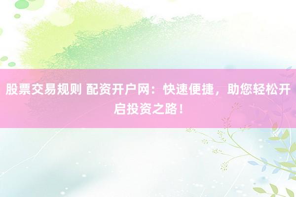 股票交易规则 配资开户网：快速便捷，助您轻松开启投资之路！