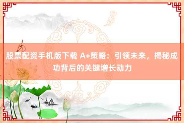 股票配资手机版下载 A+策略：引领未来，揭秘成功背后的关键增长动力