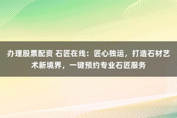 办理股票配资 石匠在线:匠心独运,打造石材艺术新境界,一键预约专业石匠服务