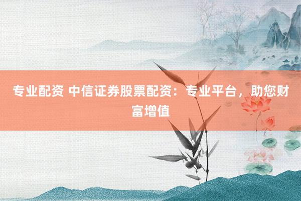 专业配资 中信证券股票配资：专业平台，助您财富增值