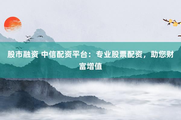 股市融资 中信配资平台：专业股票配资，助您财富增值