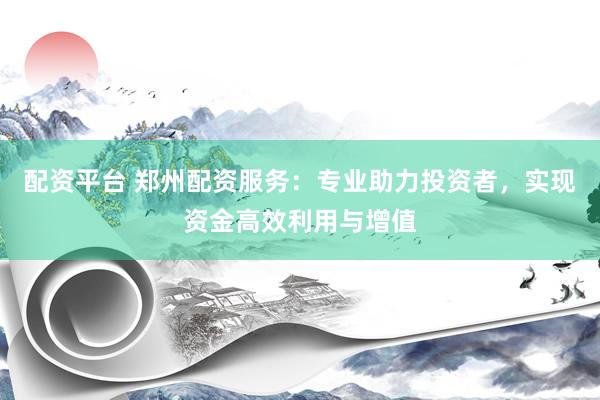 配资平台 郑州配资服务：专业助力投资者，实现资金高效利用与增值