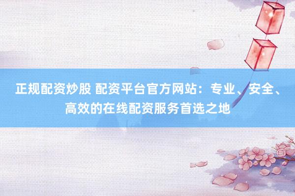 正规配资炒股 配资平台官方网站：专业、安全、高效的在线配资服务首选之地