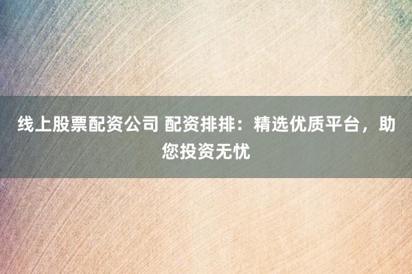 线上股票配资公司 配资排排：精选优质平台，助您投资无忧