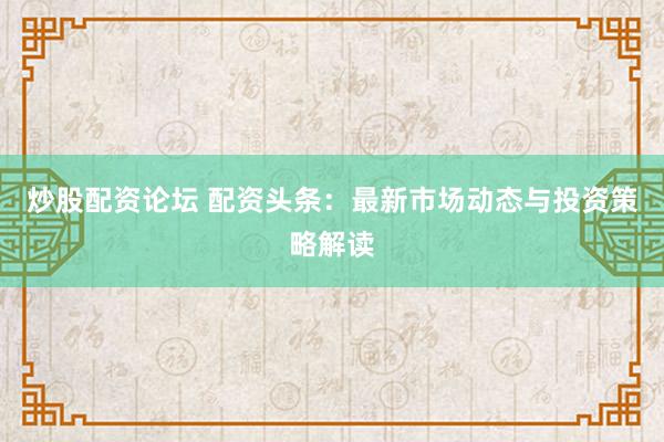 炒股配资论坛 配资头条：最新市场动态与投资策略解读