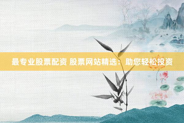 最专业股票配资 股票网站精选：助您轻松投资