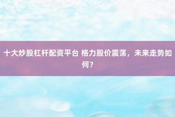 十大炒股杠杆配资平台 格力股价震荡，未来走势如何？