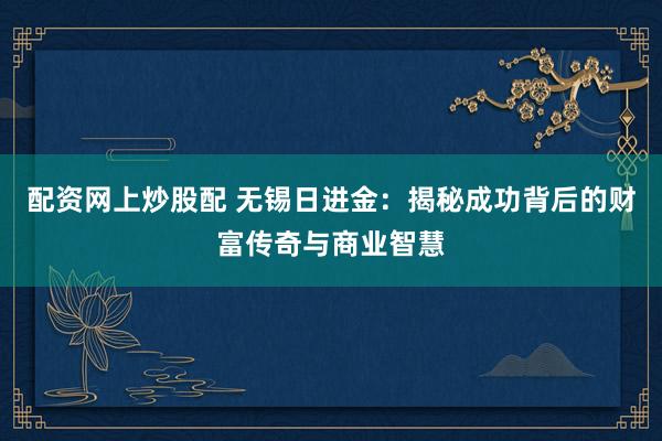 配资网上炒股配 无锡日进金：揭秘成功背后的财富传奇与商业智慧