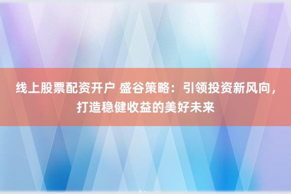 线上股票配资开户 盛谷策略：引领投资新风向，打造稳健收益的美好未来
