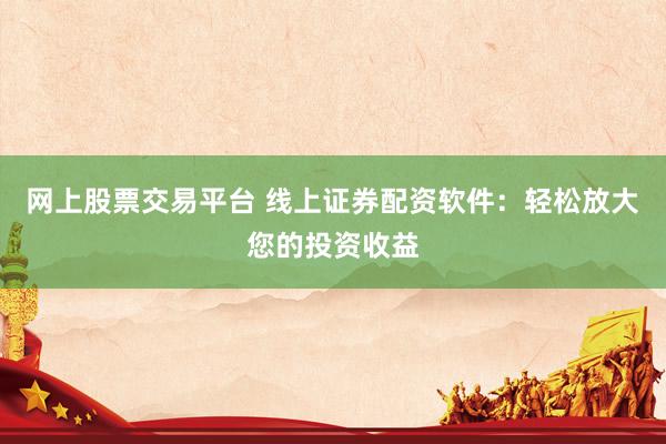网上股票交易平台 线上证券配资软件：轻松放大您的投资收益