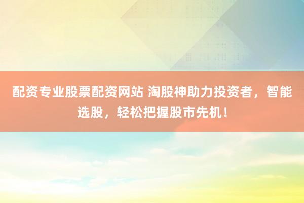 配资专业股票配资网站 淘股神助力投资者，智能选股，轻松把握股市先机！
