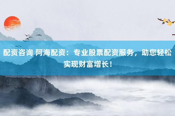 配资咨询 阿海配资：专业股票配资服务，助您轻松实现财富增长！