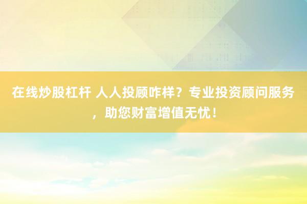 在线炒股杠杆 人人投顾咋样？专业投资顾问服务，助您财富增值无忧！
