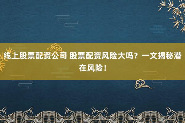 线上股票配资公司 股票配资风险大吗?一文揭秘潜在风险!
