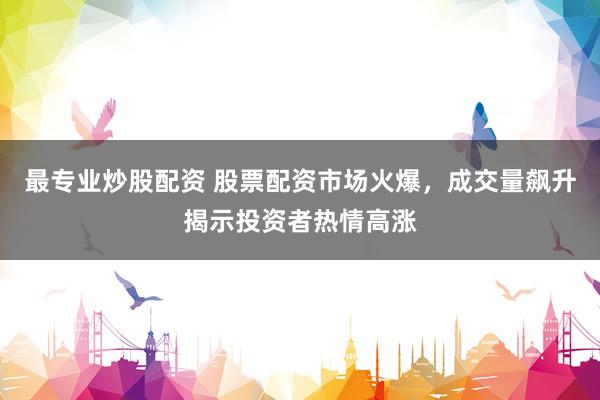 最专业炒股配资 股票配资市场火爆，成交量飙升揭示投资者热情高涨