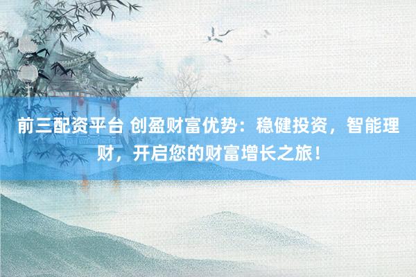 前三配资平台 创盈财富优势：稳健投资，智能理财，开启您的财富增长之旅！