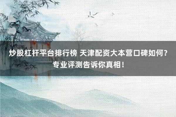 炒股杠杆平台排行榜 天津配资大本营口碑如何？专业评测告诉你真相！