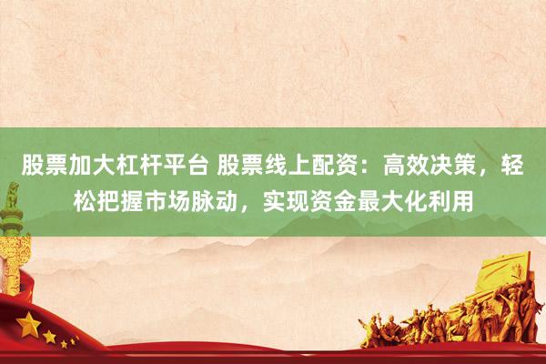 股票加大杠杆平台 股票线上配资：高效决策，轻松把握市场脉动，实现资金最大化利用