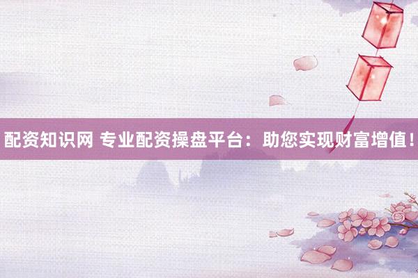 配资知识网 专业配资操盘平台：助您实现财富增值！