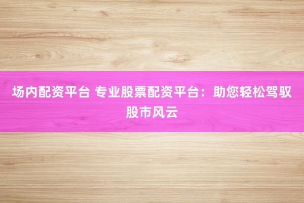场内配资平台 专业股票配资平台：助您轻松驾驭股市风云
